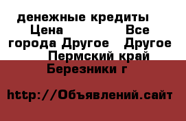 денежные кредиты! › Цена ­ 500 000 - Все города Другое » Другое   . Пермский край,Березники г.